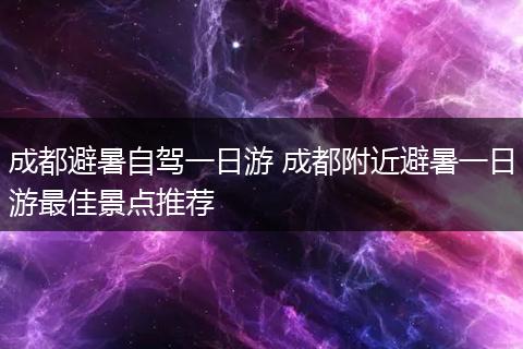 成都避暑自驾一日游 成都附近避暑一日游最佳景点推荐