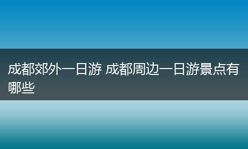 成都郊外一日游 成都周边一日游景点有哪些
