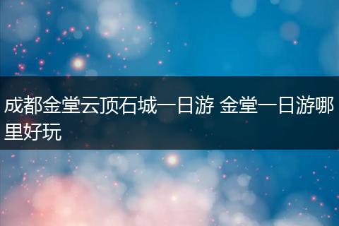 成都金堂云顶石城一日游 金堂一日游哪里好玩