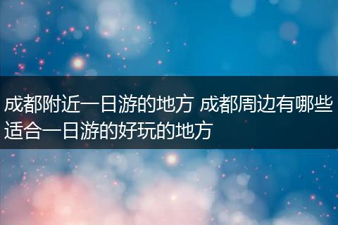 成都附近一日游的地方 成都周边有哪些适合一日游的好玩的地方