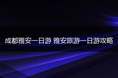 成都雅安一日游 雅安旅游一日游攻略