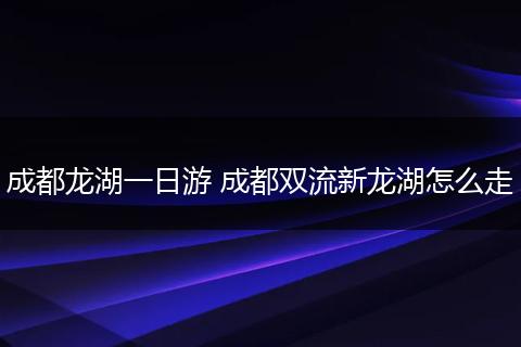 成都龙湖一日游 成都双流新龙湖怎么走