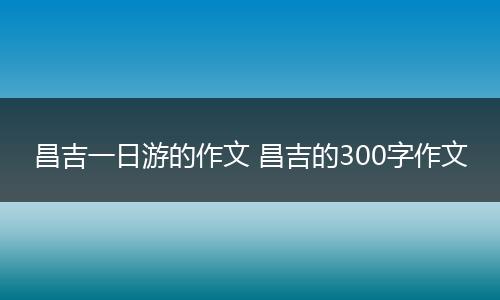 昌吉一日游的作文 昌吉的300字作文