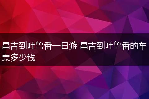 昌吉到吐鲁番一日游 昌吉到吐鲁番的车票多少钱