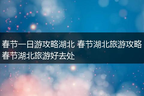 春节一日游攻略湖北 春节湖北旅游攻略春节湖北旅游好去处