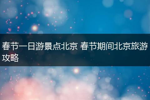 春节一日游景点北京 春节期间北京旅游攻略