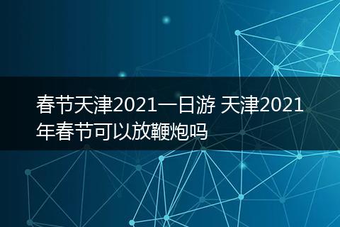 春节天津2021一日游 天津2021年春节可以放鞭炮吗