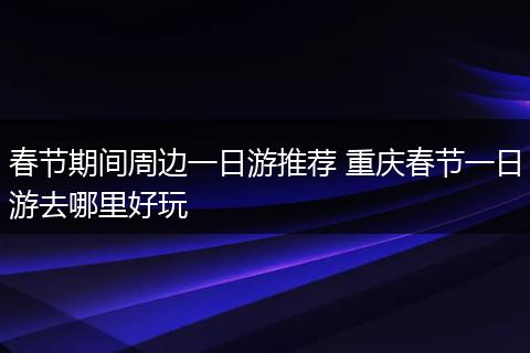 春节期间周边一日游推荐 重庆春节一日游去哪里好玩