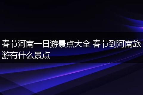 春节河南一日游景点大全 春节到河南旅游有什么景点