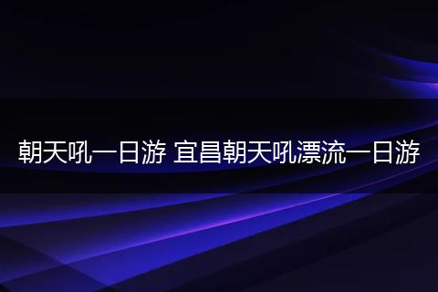 朝天吼一日游 宜昌朝天吼漂流一日游