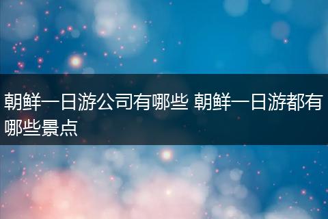朝鲜一日游公司有哪些 朝鲜一日游都有哪些景点