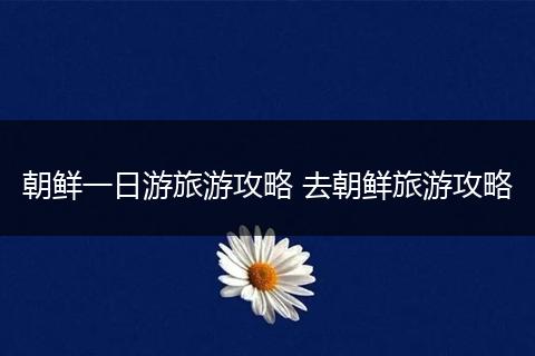 朝鲜一日游旅游攻略 去朝鲜旅游攻略