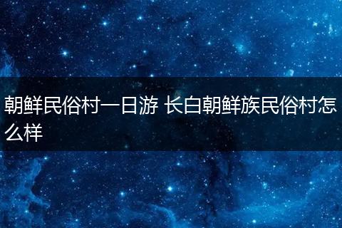 朝鲜民俗村一日游 长白朝鲜族民俗村怎么样