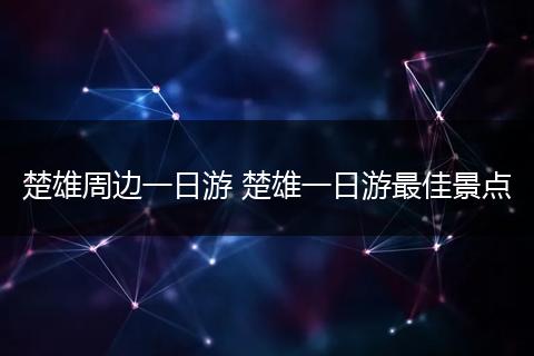 楚雄周边一日游 楚雄一日游最佳景点