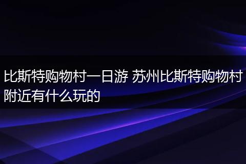 比斯特购物村一日游 苏州比斯特购物村附近有什么玩的
