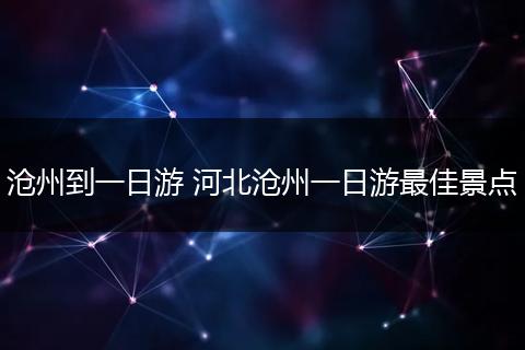 沧州到一日游 河北沧州一日游最佳景点