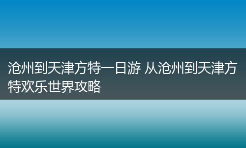 沧州到天津方特一日游 从沧州到天津方特欢乐世界攻略