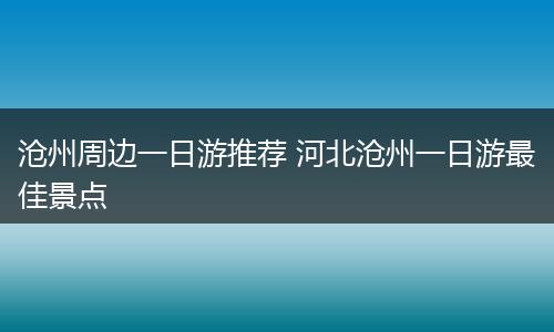 沧州周边一日游推荐 河北沧州一日游最佳景点