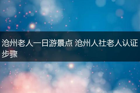 沧州老人一日游景点 沧州人社老人认证步骤