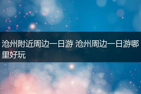 沧州附近周边一日游 沧州周边一日游哪里好玩