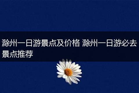 滁州一日游景点及价格 滁州一日游必去景点推荐