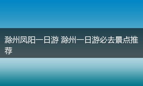 滁州凤阳一日游 滁州一日游必去景点推荐