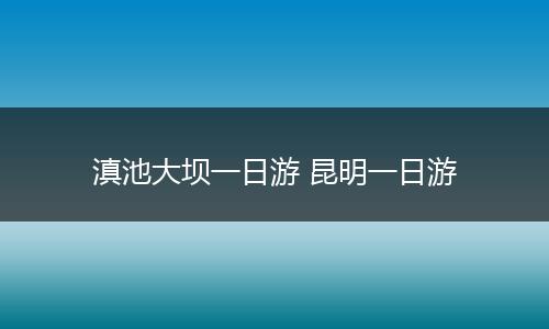滇池大坝一日游 昆明一日游