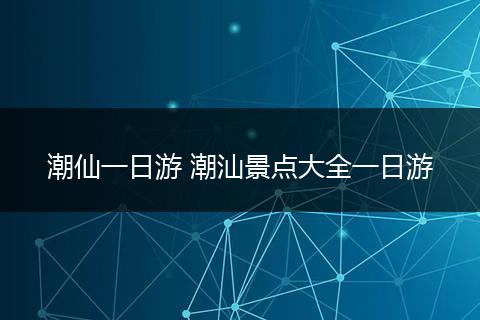 潮仙一日游 潮汕景点大全一日游