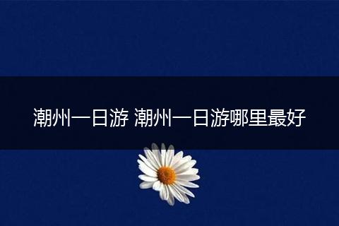 潮州一日游 潮州一日游哪里最好