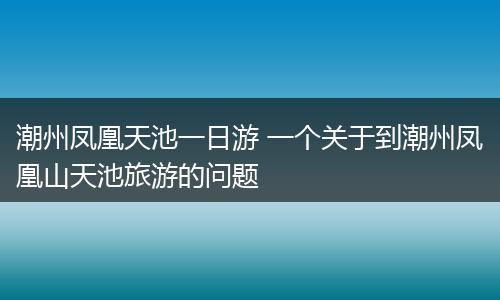 潮州凤凰天池一日游 一个关于到潮州凤凰山天池旅游的问题