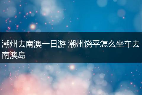 潮州去南澳一日游 潮州饶平怎么坐车去南澳岛