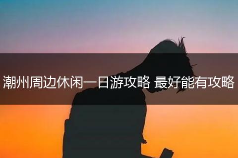 潮州周边休闲一日游攻略 最好能有攻略