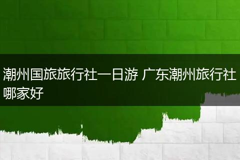 潮州国旅旅行社一日游 广东潮州旅行社哪家好