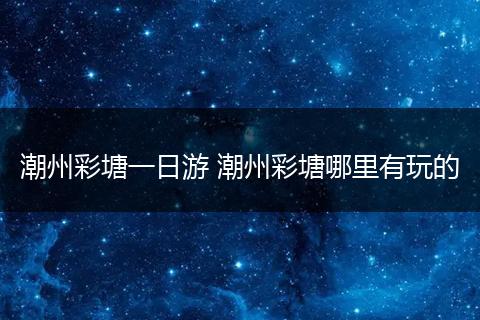 潮州彩塘一日游 潮州彩塘哪里有玩的