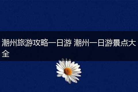 潮州旅游攻略一日游 潮州一日游景点大全