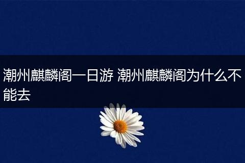 潮州麒麟阁一日游 潮州麒麟阁为什么不能去