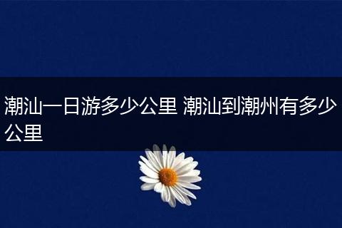 潮汕一日游多少公里 潮汕到潮州有多少公里