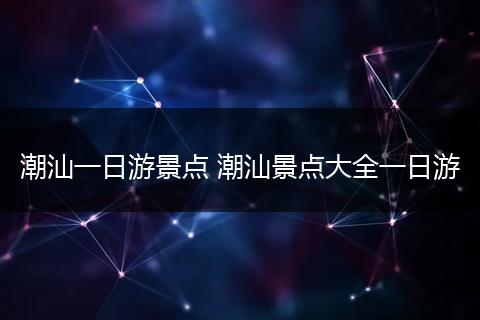 潮汕一日游景点 潮汕景点大全一日游
