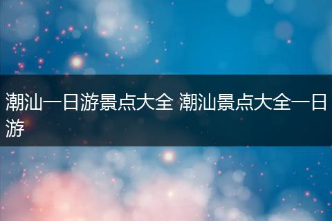 潮汕一日游景点大全 潮汕景点大全一日游