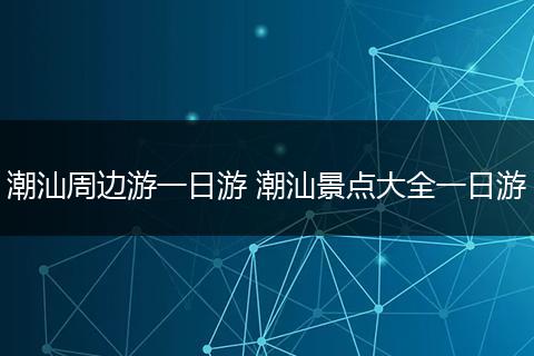 潮汕周边游一日游 潮汕景点大全一日游