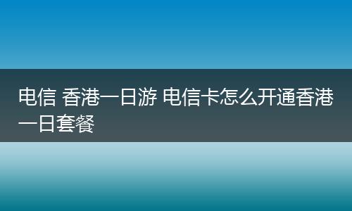电信 香港一日游 电信卡怎么开通香港一日套餐