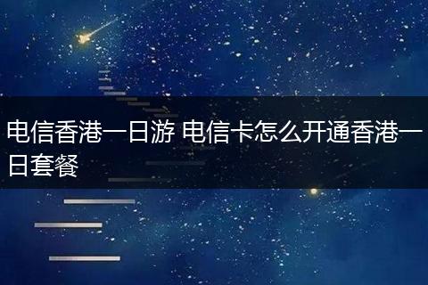 电信香港一日游 电信卡怎么开通香港一日套餐