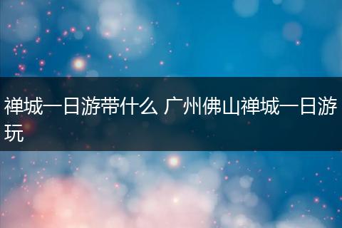 禅城一日游带什么 广州佛山禅城一日游玩