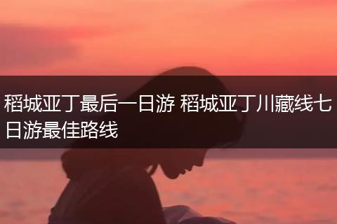 稻城亚丁最后一日游 稻城亚丁川藏线七日游最佳路线
