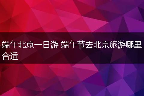 端午北京一日游 端午节去北京旅游哪里合适