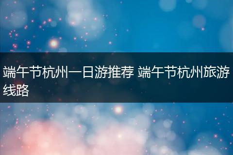 端午节杭州一日游推荐 端午节杭州旅游线路