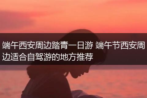 端午西安周边踏青一日游 端午节西安周边适合自驾游的地方推荐