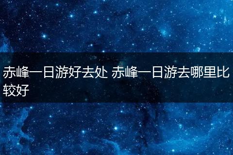 赤峰一日游好去处 赤峰一日游去哪里比较好