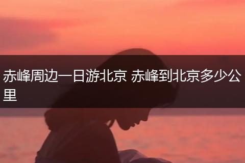 赤峰周边一日游北京 赤峰到北京多少公里