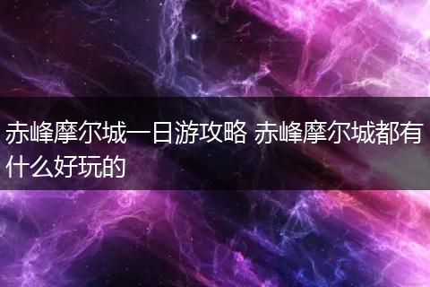 赤峰摩尔城一日游攻略 赤峰摩尔城都有什么好玩的